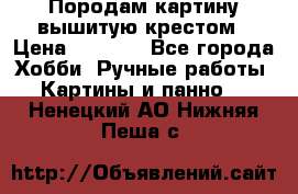 Породам картину вышитую крестом › Цена ­ 8 000 - Все города Хобби. Ручные работы » Картины и панно   . Ненецкий АО,Нижняя Пеша с.